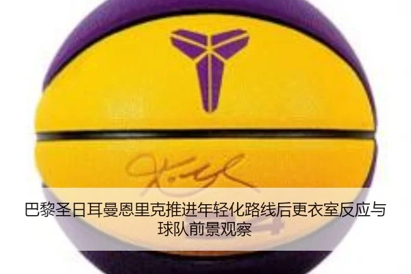 巴黎圣日耳曼恩里克推进年轻化路线后更衣室反应与球队前景观察