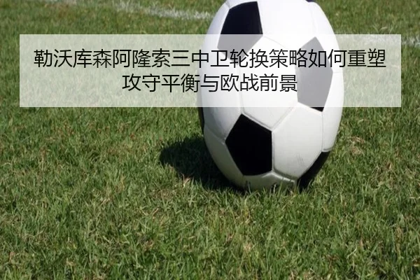勒沃库森阿隆索三中卫轮换策略如何重塑攻守平衡与欧战前景
