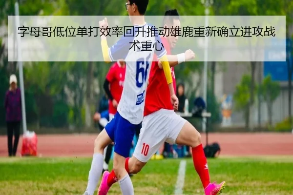 字母哥低位单打效率回升推动雄鹿重新确立进攻战术重心